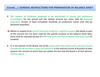 (Contd….)  GENERAL INSTRUCTIONS FOR PREPARATION OF BALANCE SHEET


V The amount of dividends proposed to be distributed to equity and preference
  shareholders for the period and the related amount per share shall be disclosed
  separately. Arrears of fixed cumulative dividends on preference shares shall also be
  disclosed
  di l d separately.l

W Where in respect of an issue of securities made for a specific purpose, the whole or part
  of the amount has not been used for the specific purpose at the balance sheet date  date,
  there shall be indicated by way of note how such unutilized amounts have been used or
  invested.

X If, in the opinion of the Board, any of the assets other than fixed assets and non‐current
  investments do not have a value on realization in the ordinary course of business at least
  equal to the amount at which they are stated, the fact that the Board is of that opinion,
  shall be stated.
 