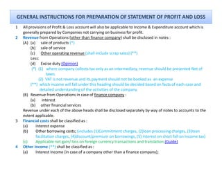 GENERAL INSTRUCTIONS FOR PREPARATION OF STATEMENT OF PROFIT AND LOSS
1   All provisions of Profit & Loss account will also be applicable to Income & Expenditure account which is 
    generally prepared by Companies not carrying on business for profit.
            ll            db C         i     t    i       b i     f       fit
2   Revenue from Operations (other than finance company) shall be disclosed in notes :
    (A) (a) sale of products (*)
         (b) sale of service
         (c) Other operating revenue (shall include scrap sales) (**)
                 Other operating revenue (shall include scrap sales) ( )
         Less:
         (d) Excise duty (Opinion)
          (*)  (1)   where company collects tax only as an intermediary, revenue should be presented Net of 
                     taxes.
                     taxes
               (2)  VAT is not revenue and its payment should not be booked as  an expense
         (**)  which income will fall under this heading should be decided based on facts of each case and        
                detailed understanding of the activities of the company.  
    ( )
    (B) Revenue from Operations in case of finance company :
                            p                                p y
         (a) interest
         (b) other financial services
    Revenue under each of the above heads shall be disclosed separately by way of notes to accounts to the 
    extent applicable.
3   Financial costs shall be classified as :
    (a)     interest expense
    (b)      Other borrowing costs; (includes (1)Commitment charges, (2)loan processing charges, (3)loan 
             facilitation charges, (4)discount/premium on borrowings, (5) interest on short fall on Income tax)
    (c)      Applicable net gain/ loss on foreign currency transactions and translation.(Guide)
4   Other Income (**) shall be classified as : 
    (a)     Interest Income (in case of a company other than a finance company);
 