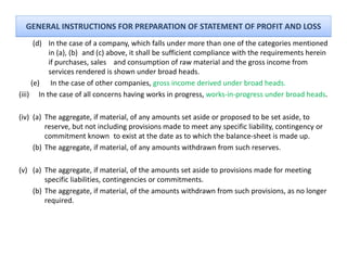 GENERAL INSTRUCTIONS FOR PREPARATION OF STATEMENT OF PROFIT AND LOSS
      (d) In the case of a company, which falls under more than one of the categories mentioned 
          in (a), (b)  and (c) above, it shall be sufficient compliance with the requirements herein 
          if purchases, sales  and consumption of raw material and the gross income from 
          services rendered is shown under broad heads.
     (e) In the case of other companies gross income derived under broad heads
           In the case of other companies, gross income derived under broad heads.
(iii) In the case of all concerns having works in progress, works‐in‐progress under broad heads.

(iv) (a) The aggregate if material of any amounts set aside or proposed to be set aside to
         The aggregate, if material, of any amounts set aside or proposed to be set aside, to 
         reserve, but not including provisions made to meet any specific liability, contingency or 
         commitment known  to exist at the date as to which the balance‐sheet is made up.
     ( )
     (b) The aggregate, if material, of any amounts withdrawn from such reserves.
              gg g ,               ,      y

(v) (a) The aggregate, if material, of the amounts set aside to provisions made for meeting 
        specific liabilities, contingencies or commitments.
    (b) The aggregate, if material, of the amounts withdrawn from such provisions, as no longer 
        required.
 