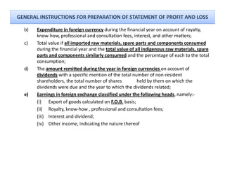 GENERAL INSTRUCTIONS FOR PREPARATION OF STATEMENT OF PROFIT AND LOSS

  b)
   )   Expenditure in foreign currency during the financial year on account of royalty, 
           p                 g         y      g               y                   y y
       know‐how, professional and consultation fees, interest, and other matters;
  c)   Total value if all imported raw materials, spare parts and components consumed
       during the financial year and the total value of all indigenous raw materials, spare 
       parts and components similarly consumed and the percentage of each to the total 
                d                i il l            d d h                  f  h     h       l
       consumption;
  d)   The amount remitted during the year in foreign currencies on account of 
       dividends with a specific mention of the total number of non‐resident
                  with a specific mention of the total number of non resident 
       shareholders, the total number of shares          held by them on which the 
       dividends were due and the year to which the dividends related;
  e)   Earnings in foreign exchange classified under the following heads, namely:‐
       (i) Export of goods calculated on F.O.B. basis;
       (ii) Royalty, know‐how , professional and consultation fees;
       (iii) Interest and dividend;
       (iv) Other income, indicating the nature thereof
 