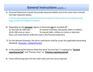General Instructions (contd….)
5) Financial Statements should not provide excessive details and at the same time it should 
 )                                 p
   not hide important details. 
   It means that company should not disclose important information by including among 
   large amount of insignificant details.


6) Depending on the turnover, figures in financials can be rounded off:
   (i)  less than Rs 100 crore ‐      To nearest hundreds, thousands, lakhs or millions
   (ii) Rs 100 crore or more ‐
   ( )                                To nearest lakhs, millions or crores or decimals
   Once unit used shall be uniformly used in the financial statement.

7) For the Revised Schedule the terms used herein shall be as per the applicable Accounting
   For the Revised Schedule, the terms used herein shall be as per the applicable Accounting 
   Standards. (Example – Related Parties)


8) In the preparing the balance sheet the word “Current Year” is replaced as “Current
   In the preparing the balance sheet the word  Current Year is replaced as Current 
   reporting period” and “Previous Year” as “Previous reporting period”.


9) Cross referencing each line item with notes and vice versa required
   Cross‐referencing each line item with notes and vice versa required. 
 