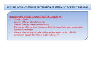 GENERAL INSTRUCTIONS FOR PREPARATION OF STATEMENT OF PROFIT AND LOSS


 Not required to mention in notes of Revised  Schedule ‐ VI :
 ‐    Quantity of sales 
 ‐    Q
      Quantity of Raw material consumed
              y
 ‐    Installed capacity and production details
 ‐    The amount of interest on  company’s debentures and fixed loans to managing 
      director and manager.
 ‐    Managerial remuneration to be paid or payable as per section 198 and 
      M         i l         ti t b       id       bl          ti 198 d
      commission payable to directors as per section 349.
 