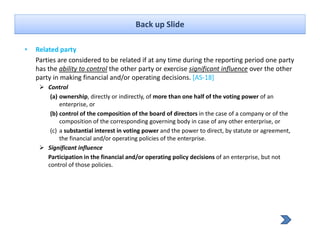 Back up Slide

•   Related party
    Parties are considered to be related if at any time during the reporting period one party 
    has the ability to control the other party or exercise significant influence over the other 
    party in making financial and/or operating decisions. [AS‐18]
    party in making financial and/or operating decisions [AS 18]
        Control
         (a) ownership, directly or indirectly, of more than one half of the voting power of an 
             enterprise, or
         (b) control of the composition of the board of directors in the case of a company or of the 
             composition of the corresponding governing body in case of any other enterprise, or
         (c) a substantial interest in voting power and the power to direct, by statute or agreement, 
             the financial and/or operating policies of the enterprise.
             the financial and/or operating policies of the enterprise
        Significant influence
        Participation in the financial and/or operating policy decisions of an enterprise, but not 
        control of those policies.
 