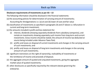 Back up Slide
Disclosure requirements of Investments as per AS – 13
The following information should be disclosed in the financial statements:
(a) the accounting policies for determination of carrying amount of investments;
     Accounting for Amalgamations i.e. (a) at cost (b) lower of cost and fair value
(b) classification of investments as specified in paragraphs 26 and 27 above i.e. bifurcation in 
     current and long‐term investment;
(c) the amounts included in profit and loss statement for:
     (i) interest dividends (showing separately dividends from subsidiary companies) and
           interest, dividends (showing separately dividends from subsidiary companies), and 
           rentals on investments showing separately such income from long term and current 
           investments. Gross income should be stated, the amount of income tax deducted at 
           source being included under Advance Taxes Paid;
     (ii) profits and losses on disposal of current investments and changes in the carrying amount 
           of such investments; and
     (iii) profits and losses on disposal of long term investments and changes in the carrying 
           amount of such investments;   ;
(d)  significant restrictions on the right of ownership, realisability of investments or
     the remittance of income and proceeds of disposal;
(e)  the aggregate amount of quoted and unquoted investments, giving the aggregate
     market value of quoted investments;
(f)  other disclosures as specifically required by the relevant statute governing the
     enterprise.
 