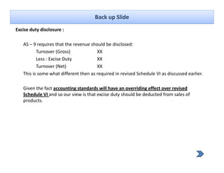 Back up Slide
Excise duty disclosure :
          y

   AS – 9 requires that the revenue should be disclosed:
          Turnover (Gross)
                     (     )           XX
          Less : Excise Duty           XX
          Turnover (Net)               XX
   This is some what different then as required in revised Schedule VI as discussed earlier.
                                         q

   Given the fact accounting standards will have an overriding effect over revised 
   Schedule VI and so our view is that excise duty should be deducted from sales of 
   products.
 