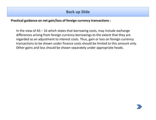 Back up Slide
Practical guidance on net gain/loss of foreign currency transactions :
          g               g /               g         y

   In the view of AS – 16 which states that borrowing costs, may include exchange 
   differences arising from foreign currency borrowings to the extent that they are 
   regarded as an adjustment to interest costs. Thus, gain or loss on foreign currency 
   transactions to be shown under finance costs should be limited to this amount only. 
   Other gains and loss should be shown separately under appropriate heads.
 