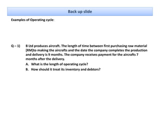 Back up slide
Examples of Operating cycle: 




Q – 1)   B Ltd produces aircraft. The length of time between first purchasing raw material 
         [RM]to making the aircrafts and the date the company completes the production 
         and delivery is 9 months. The company receives payment for the aircrafts 7 
            d d li    i 9      th Th                  i            t f th i     ft 7
         months after the delivery.
         A. What is the length of operating cycle? 
         B. How should it treat its inventory and debtors?
         B How should it treat its inventory and debtors?
 