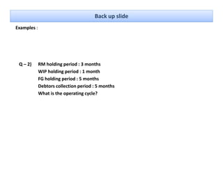 Back up slide
Examples : 




 Q – 2)   RM holding period : 3 months
          WIP holding period : 1 month
          FG holding period : 5 months
          Debtors collection period : 5 months
          What is the operating cycle?
 