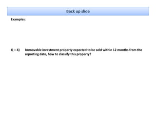 Back up slide
Examples: 




Q – 4)   Immovable investment property expected to be sold within 12 months from the 
         reporting date, how to classify this property?
 