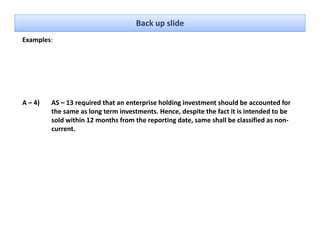 Back up slide
Examples: 




A – 4)   AS – 13 required that an enterprise holding investment should be accounted for 
         the same as long term investments. Hence, despite the fact it is intended to be 
         sold within 12 months from the reporting date, same shall be classified as non‐
         current.
 