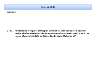 Back up slide
Examples: 




Q – 6)   Old schedule VI requires only capital commitment shall be disclosed, however 
         revise Schedule VI required all commitments requires to be disclosed. What is the 
         nature of commitments to be disclosed under revised Schedule VI?
 