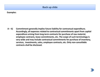 Back up slide
Examples: 




A – 6)   Commitment generally implies future liability for contractual expenditure. 
         Accordingly, all expenses related to contractual commitments apart from capital 
         expenditure arising from long term contracts for purchase of raw material, 
               dit       i i f     l     t       t t f         h      f       t i l
         employee contracts, lease commitments, etc. The scope of such terminology is 
         very wide and may include contractual commitments for purchase of inventory, 
         services,  investments, sales, employee contracts, etc. Only non‐cancellable 
                 ,              ,      ,   p y             ,        y
         contracts shall be disclosed.
 