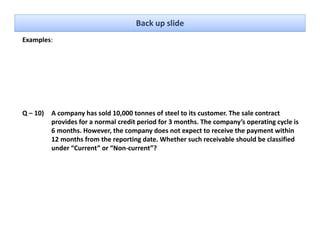 Back up slide
Examples: 




Q – 10)   A company has sold 10,000 tonnes of steel to its customer. The sale contract 
          provides for a normal credit period for 3 months. The company’s operating cycle is 
          6 months. However, the company does not expect to receive the payment within 
          12 months from the reporting date. Whether such receivable should be classified 
          12 months from the reporting date Whether such receivable should be classified
          under “Current” or “Non‐current”?
 