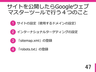 47
サイトを公開したらGoogleウェブ
マスターツールで⾏う４つのこと
サイトの設定（使用するドメインの設定）
インターナショナルターゲティングの設定
「sitemap.xml」の登録
１
２
３
「robots.txt」の登録４
 
