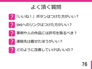 76
よく頂く質問
? 「いいね！」ボタンはつけた方がいい？
? SNSへのリンクはつけた方がいい？
? 事例や人の作品には許可を取るべき？
? 連絡先は載せたほうがいい？
? どのように改善していけばいいの？
 