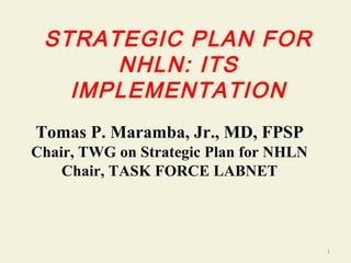STRATEGIC PLAN FOR
NHLN: ITS
IMPLEMENTATION
Tomas P. Maramba, Jr., MD, FPSP
Chair, TWG on Strategic Plan for NHLN
Chair, TASK FORCE LABNET
1
 