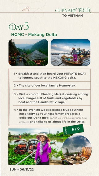 SUN - 06/11/22
culinaRY TOUR
TO VIETNAM
HCMC - Mekong Delta
Day5
4 • In the evening we experience true southern
hospitality as your host family prepares a
delicious Delta meal (which we will be required to help
prepare!) and talks to us about life in the Delta.
1 • Breakfast and then board your PRIVATE BOAT
to journey south to the MEKONG delta.
2 • The site of our local family Home-stay.
3 • Visit a colorful Floating Market cruising among
local barges full of fruits and vegetables by
boat and the Handicraft Village.
B / D
M
E
A
L
S
 