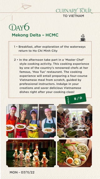 MON - 07/11/22
Day6
culinaRY TOUR
TO VIETNAM
Mekong Delta – HCMC
1 • Breakfast, after exploration of the waterways
return to Ho Chi Minh City
2 • In the afternoon take part in a ‘Master Chef’
style cooking activity. This cooking experience
by one of the country’s renowned chefs at her
famous, ‘Hoa Tuc' restaurant. The cooking
experience will entail preparing a four-course
Vietnamese meal from scratch, guided by
professional instructors. Indulge in your
creations and savor delicious Vietnamese
dishes right after your cooking class!
B / D
M
E
A
L
S
 