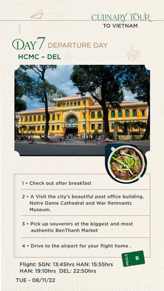 TUE - 08/11/22
culinaRY TOUR
TO VIETNAM
HCMC – DEL
Day7
4 • Drive to the airport for your flight home .
1 • Check out after breakfast
2 • A Visit the city’s beautiful post office building,
Notre Dame Cathedral and War Remnants
Museum.
3 • Pick up souvenirs at the biggest and most
authentic BenThanh Market
Flight: SGN: 13:45hrs HAN: 15:55hrs
HAN: 19:10hrs DEL: 22:50hrs
B
M
E
A
L
S
DEPARTURE DAY
 