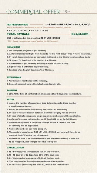 cOmmeRcial Offer
INCLUSIONS
PER PERSON PRICE
1. The complete program as per itinerary.
2. Airfare (incl internal flight from Hanoi to Ho Chi Minh City) + Visa + Travel Insurance.)
3. 5* Hotel Accommodation as per hotels indicated in the itinerary on twin share basis.
4. 16 Meals: 7 x Breakfast + 3 x Lunch + 6 x Dinners.
5. All transfers as per itinerary including Airport Pick Up & Drop.
6. Sightseeing & Entrances as per itinerary.
7. Services of an English Speaking Tour Manager.
EXCLUSIONS
1. Anything not mentioned in the itinerary.
2. Items of personal nature like telephones, laundry etc.
PAYMENT
1. 50% At the time of confirmation & balance 50% 30 days prior to departure.
NOTES
1. In case the number of passengers drop below 8 people, there may be
a small increase in cost.
2. Hotels as indicated in the itinerary are subject to availability.
3. In case of non availability, hotels of a similar category will be offered.
4. In case of single occupancy, single supplement charges will be applicable.
5. Airfare & Taxes are calculated as on 16 Aug 2022 on an Ex-Delhi basis.
6. Airfares are dynamic & subject to change, airfare & taxes at the time
of ticketing will be applicable.
7. Names should be as per valid passport.
8. The quote is based on an ROE of 1 USD = INR 80, payment will have to be
made at the ROE on the day of payment.
9. Issuance of VISA is at the discretion of the Vietnam Embassy, if VISA has
to be reapplied, visa charges will have to be paid.
CANCELLATION
1. 45 - 60 days prior to departure 30% of the tour cost.
2. 11 - 45 days prior to departure 50% of the tour cost.
3. 0 - 10 days prior to departure 100% of the tour cost.
4. Visa once applied for & charges paid cannot be refunded.
5. In all cases a processing fee of Rs 10,000/ is non - refundable.
*TCS - Payee can claim tax refund against the TCS amount
USD is calculated at the prevailing ROE 1 USD = INR 80
TOTAL PAYBALE
US$ 2055 + INR 55,000 = Rs 2,19,400/-*
*Prices are based on a minimum group of 10 passengers traveling together
+ 5 % GST - 10 970 , + 5 % TCS* - 11 519
Rs 2,41,889/-
 