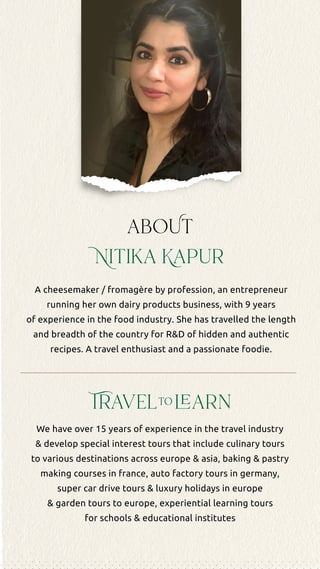 ur
TBA
staggering natural beauty and
complexities - Vietnam is as
nd compelling as a steaming
of Bún Bò Huế (Hue spicy
oup).
ay trip to Vietnam is specifically
d for experienced travellers
ed in the culinary arts, food
gy and Asian cuisine. It
several interactive cooking
s well as other food-based
ces intended to acquaint
with the diversity and
y behind this favourite world
rary will take us on a journey
th of the country to enjoy a
h exploration of its major
d popular sites as well as to
try's delightful Mekong Delta
or a special culinary activity.
also includes an excursion to
ent Ha Long Bay to enjoy a
activity and kayaking
n.
portantly, this trip is designed
hly enjoyable and provide
with a very memorable and
aboUt
Nitika Kapur
A cheesemaker / fromagère by profession, an entrepreneur
running her own dairy products business, with 9 years
of experience in the food industry. She has travelled the length
and breadth of the country for R&D of hidden and authentic
recipes. A travel enthusiast and a passionate foodie.
We have over 15 years of experience in the travel industry
& develop special interest tours that include culinary tours
to various destinations across europe & asia, baking & pastry
making courses in france, auto factory tours in germany,
super car drive tours & luxury holidays in europe
& garden tours to europe, experiential learning tours
for schools & educational institutes
Travelto learn
 