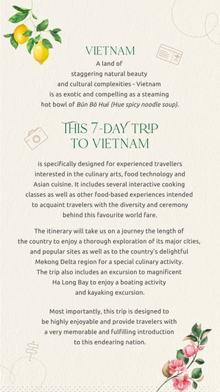This 7-daY trip
to vietnam
A land of
staggering natural beauty
and cultural complexities - Vietnam
is as exotic and compelling as a steaming
hot bowl of Bún Bò Huế (Hue spicy noodle soup).
The itinerary will take us on a journey the length of
the country to enjoy a thorough exploration of its major cities,
and popular sites as well as to the country's delightful
Mekong Delta region for a special culinary activity.
The trip also includes an excursion to magniﬁcent
Ha Long Bay to enjoy a boating activity
and kayaking excursion.
Most importantly, this trip is designed to
be highly enjoyable and provide travelers with
a very memorable and fulﬁlling introduction
to this endearing nation.
is speciﬁcally designed for experienced travellers
interested in the culinary arts, food technology and
Asian cuisine. It includes several interactive cooking
classes as well as other food-based experiences intended
to acquaint travelers with the diversity and ceremony
behind this favourite world fare.
vietnam
 