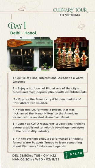 TRAVEL TO LEARN
Seksaria Chambers, 139 – N.M. Road, Fort – Mum
only1anupam@gmail.com  +91-99
culinaRY TOUR
TO VIETNAM
Delhi - Hanoi.
Day 1
DEL 23:50hrs TUE - 01/11/22
HAN 05:20hrs WED - 02/11/22
3 • Explore the French city & hidden markets of
this vibrant Old Quarter.
5 • Lunch at KOTO restaurant- a vocational training
eatery established to help disadvantage teenagers
in the hospitality industry.
6 • In the evening enjoy a performance of Hanoi’s
famed Water Puppets Troupe to learn something
about Vietnam’s folklore and legends.
1 • Arrive at Hanoi International Airport to a warm
welcome
2 • Enjoy a hot bowl of Pho at one of the city’s
oldest and most popular pho noodle establishments
4 • Visit Hoa Lo, formerly a prison, that was
nicknamed the ‘Hanoi Hilton’ by the American
airmen who were shot down over Hanoi.
B / L / D
M
E
A
L
S
 