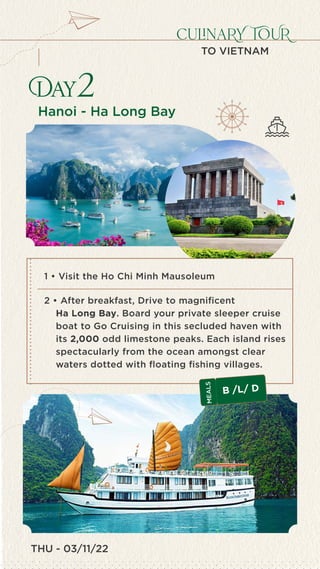 023 - INDIA
7460
Culinary Tour of Vietnam (7 days)
1
Day2
culinaRY TOUR
TO VIETNAM
Hanoi - Ha Long Bay
2 • After breakfast, Drive to magnificent
Ha Long Bay. Board your private sleeper cruise
boat to Go Cruising in this secluded haven with
its 2,000 odd limestone peaks. Each island rises
spectacularly from the ocean amongst clear
waters dotted with floating fishing villages.
B /L/ D
M
E
A
L
S
1 • Visit the Ho Chi Minh Mausoleum
THU - 03/11/22
 
