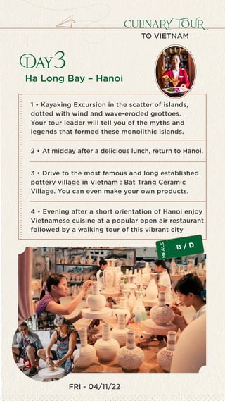 FRI - 04/11/22
culinaRY TOUR
TO VIETNAM
Ha Long Bay – Hanoi
Day3
4 • Evening after a short orientation of Hanoi enjoy
Vietnamese cuisine at a popular open air restaurant
followed by a walking tour of this vibrant city
1 • Kayaking Excursion in the scatter of islands,
dotted with wind and wave-eroded grottoes.
Your tour leader will tell you of the myths and
legends that formed these monolithic islands.
2 • At midday after a delicious lunch, return to Hanoi.
3 • Drive to the most famous and long established
pottery village in Vietnam : Bat Trang Ceramic
Village. You can even make your own products.
B / D
M
E
A
L
S
 