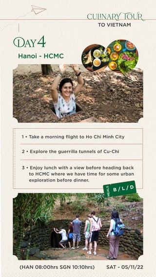 SAT - 05/11/22
culinaRY TOUR
TO VIETNAM
Hanoi - HCMC
Day4
1 • Take a morning flight to Ho Chi Minh City
2 • Explore the guerrilla tunnels of Cu-Chi
3 • Enjoy lunch with a view before heading back
to HCMC where we have time for some urban
exploration before dinner.
B / L / D
M
E
A
L
S
(HAN 08:00hrs SGN 10:10hrs)
 