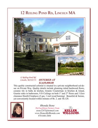 12 REILING POND RD, LINCOLN MA




       12 Reiling Pond Rd.
       Lincoln, MA 01773     OFFERED AT
                             $1,649,000.00
This quality constructed colonial is situated in a private neighborhood cul-de-
sac on Private Way. Quality details include gleaming inlaid hardwood floors,
ceramic tile in baths & kitchen, Granite Countertops in Kitchen & Island,
Granite sinks in bathrooms, 9 Ft Ceilings on both 1st and 2nd floors and 3 Zero
clearance Hearth Fireplaces (2 gas, 1 real wood burning) Beautiful & Serene,
yet conveniently located within minutes of Rt. 2. and Rt.128.


                              Rhonda Stone
                         TheTouchStone Partners Team
                         stone2247@hotmail.com
                        www.HomesByRhonda.com
                           978-846-1694
 