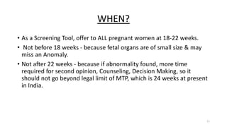 WHEN?
• As a Screening Tool, offer to ALL pregnant women at 18-22 weeks.
• Not before 18 weeks - because fetal organs are of small size & may
miss an Anomaly.
• Not after 22 weeks - because if abnormality found, more time
required for second opinion, Counseling, Decision Making, so it
should not go beyond legal limit of MTP, which is 24 weeks at present
in India.
11
 