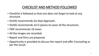 CHECKLIST AND METHOD FOLLOWED
• Checklist is followed so that one does not forget to look at any
structure.
• ISUOG recommends Six Step Approach.
• ISUOG recommends 22+2 planes to cover all the structures.
• FMF recommends 18 views.
• All the images are recorded.
• Report and films are prepared.
• Opportunity is provided to discuss the report and offer Counseling as
per the result.
13
 