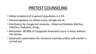 PRETEST COUNSELING
• Global incidence of in general population is 2.5%.
• Ultrasonography can detect many, though not all.
• Risk factors for Congenital Anomaly – Maternal Diabetes Mellitus,
Infection, Radiation, Drugs.
• Remember 80-90% of Congenital Anomalies occur in fetus without
risk factors.
• Systematic examination for structural anomaly and/or soft marker is
carried out.
14
 
