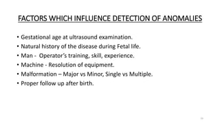 FACTORS WHICH INFLUENCE DETECTION OF ANOMALIES
• Gestational age at ultrasound examination.
• Natural history of the disease during Fetal life.
• Man - Operator’s training, skill, experience.
• Machine - Resolution of equipment.
• Malformation – Major vs Minor, Single vs Multiple.
• Proper follow up after birth.
15
 