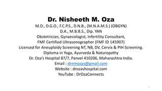 Dr. Nisheeth M. Oza
M.D., D.G.O., F.C.P.S., D.N.B., (M.N.A.M.S.) (OBGYN)
D.A., M.B.B.S., Dip. YAN
Obstetrician, Gynaecologist, Infertility Consultant,
FMF Certified Ultrasonographer (FMF ID 145907)
Licensed for Aneuploidy Screening NT, NB, DV, Cervix & PIH Screening.
Diploma in Yoga, Ayurveda & Naturopathy
Dr. Oza’s Hospital 87/7, Panvel 410206, Maharashtra India.
Email : drnmozas@gmail.com
Website : drozashospital.com
YouTube : DrOzaConnects
2
 