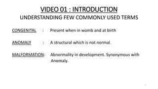 VIDEO 01 : INTRODUCTION
UNDERSTANDING FEW COMMONLY USED TERMS
CONGENITAL : Present when in womb and at birth
ANOMALY : A structural which is not normal.
MALFORMATION: Abnormality in development. Synonymous with
Anomaly.
3
 