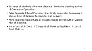 • Features of Morbidly adherent placenta : Excessive bleeding at time
of Caesarean Operation.
• Extra Separate lobe of Placenta : Specifically remember to remove it
also, at time of Delivery & check for it at delivery.
• Abnormal insertion of Cord or Vessel crossing over mouth of womb :
Risk of bleeding.
• No. of vessels in Cord : If 2 instead of 3 look at Fetal Heart in detail
Fetal 2D Echo.
30
 