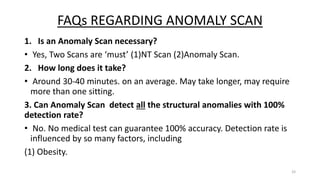 FAQs REGARDING ANOMALY SCAN
1. Is an Anomaly Scan necessary?
• Yes, Two Scans are ‘must’ (1)NT Scan (2)Anomaly Scan.
2. How long does it take?
• Around 30-40 minutes. on an average. May take longer, may require
more than one sitting.
3. Can Anomaly Scan detect all the structural anomalies with 100%
detection rate?
• No. No medical test can guarantee 100% accuracy. Detection rate is
influenced by so many factors, including
(1) Obesity.
33
 
