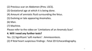 (2) Previous scar on Abdomen (Prev. LSCS).
(3) Gestational age at which it is being done.
(4) Amount of amniotic fluid surrounding the fetus.
(5) Evolving or late appearing Anomalies.
(6) Man.
(7) Machine.
Please refer to the video on ‘Limitations of an Anomaly Scan’.
4. Will I need any further tests?
Yes. (1) Significant ‘soft markers’ : Amniocentesis.
(2) If fetal heart suspicious findings : Fetal 2D Echocardiography.
34
 