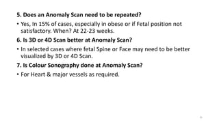 5. Does an Anomaly Scan need to be repeated?
• Yes, In 15% of cases, especially in obese or if Fetal position not
satisfactory. When? At 22-23 weeks.
6. Is 3D or 4D Scan better at Anomaly Scan?
• In selected cases where fetal Spine or Face may need to be better
visualized by 3D or 4D Scan.
7. Is Colour Sonography done at Anomaly Scan?
• For Heart & major vessels as required.
35
 