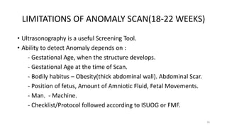 LIMITATIONS OF ANOMALY SCAN(18-22 WEEKS)
• Ultrasonography is a useful Screening Tool.
• Ability to detect Anomaly depends on :
- Gestational Age, when the structure develops.
- Gestational Age at the time of Scan.
- Bodily habitus – Obesity(thick abdominal wall). Abdominal Scar.
- Position of fetus, Amount of Amniotic Fluid, Fetal Movements.
- Man. - Machine.
- Checklist/Protocol followed according to ISUOG or FMF.
36
 