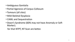 • Ambiguous Genitalia
• Partial Agenesis of Corpus Collosum
• Tumours (all sites)
• Mild Skeletal Dysplasia
• CAML and Sequestration
• Down’s Syndrome (60% may not have Anomaly or Soft
Marker).
for that NTPT, NT Scan are better.
43
 