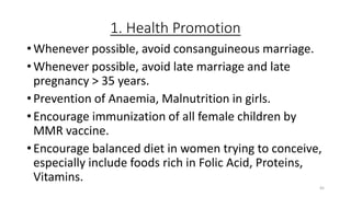 1. Health Promotion
• Whenever possible, avoid consanguineous marriage.
• Whenever possible, avoid late marriage and late
pregnancy > 35 years.
• Prevention of Anaemia, Malnutrition in girls.
• Encourage immunization of all female children by
MMR vaccine.
• Encourage balanced diet in women trying to conceive,
especially include foods rich in Folic Acid, Proteins,
Vitamins.
45
 
