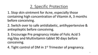 2. Specific Protection
1. Stop skin ointment for Acne, especially those
containing high concentration of Vitamin A, 3 months
before conceiving.
2. Switch over to safe antidiabetic, antihypertensive &
antiepileptic before conceiving.
3. Encourage Pre pregnancy intake of Folic Acid 5
mg/day and Multivitamin tablet 90 days before
conceiving.
4. Tight control of DM in 1st Trimester of pregnancy.
46
 