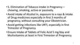 • 5. Elimination of Tobacco intake in Pregnancy –
chewing, smoking, active or passively.
• Avoid intake of Alcohol in, exposure to x-rays & intake
of Drug-medicines especially in first 3 months of
pregnancy, without consulting your Obstetrician.
• Avoid getting infections like URTI, especially in first
Trimester of Pregnancy.
• Ensure Intake of Tablets of Folic Acid 5 mg/day and
Multivitamins at least in First Trimester of Pregnancy.
47
 