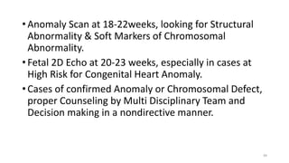 • Anomaly Scan at 18-22weeks, looking for Structural
Abnormality & Soft Markers of Chromosomal
Abnormality.
• Fetal 2D Echo at 20-23 weeks, especially in cases at
High Risk for Congenital Heart Anomaly.
• Cases of confirmed Anomaly or Chromosomal Defect,
proper Counseling by Multi Disciplinary Team and
Decision making in a nondirective manner.
49
 
