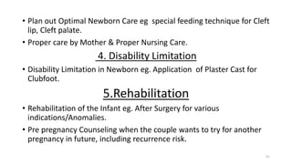 • Plan out Optimal Newborn Care eg special feeding technique for Cleft
lip, Cleft palate.
• Proper care by Mother & Proper Nursing Care.
4. Disability Limitation
• Disability Limitation in Newborn eg. Application of Plaster Cast for
Clubfoot.
5.Rehabilitation
• Rehabilitation of the Infant eg. After Surgery for various
indications/Anomalies.
• Pre pregnancy Counseling when the couple wants to try for another
pregnancy in future, including recurrence risk.
51
 