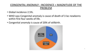 CONGENITAL ANOMALY : INCIDENCE = MAGNITUDE OF THE
PROBLEM
• Global incidence 2.5%.
• WHO says Congenital anomaly is cause of death of 3 lac newborns
within first four weeks of life.
• Congenital anomaly is cause of 20% of stillbirth.
6
NTD
Congenital
Heart
Other
Anomalies
 