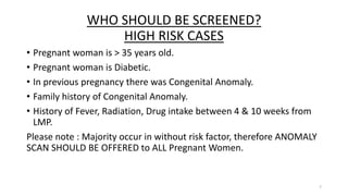 WHO SHOULD BE SCREENED?
HIGH RISK CASES
• Pregnant woman is > 35 years old.
• Pregnant woman is Diabetic.
• In previous pregnancy there was Congenital Anomaly.
• Family history of Congenital Anomaly.
• History of Fever, Radiation, Drug intake between 4 & 10 weeks from
LMP.
Please note : Majority occur in without risk factor, therefore ANOMALY
SCAN SHOULD BE OFFERED to ALL Pregnant Women.
7
 